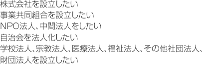 株式会社を設立したい。事業協同組合を設立したいＮＰＯ法人、中間法人をしたい。自治会を法人化したい。学校法人、宗教法人、医療法人、福祉法人、その他社団法人、財団法人を設立したい