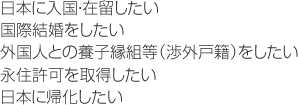 日本に入国・在留したい。国際結婚をしたい。外国人との養子縁組等（渉外戸籍）をしたい。永住許可を取得したい。日本に帰化したい