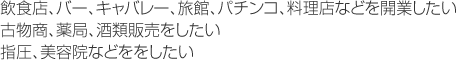 飲食店、バー、キャバレー、旅館、パチンコ、料理店などを開業したい
古物商、薬局、酒類販売をしたい
指圧、美容院などををしたい